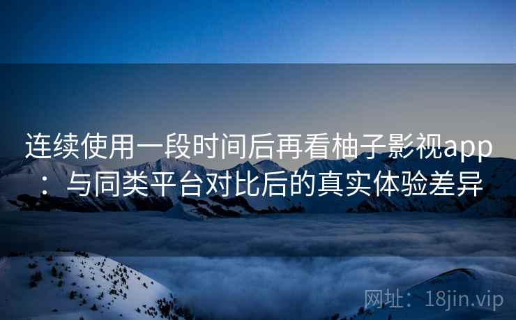 连续使用一段时间后再看柚子影视app：与同类平台对比后的真实体验差异