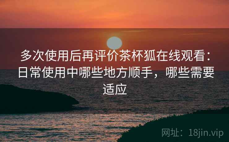 多次使用后再评价茶杯狐在线观看:日常使用中哪些地方顺手,哪些需要适应 多次使用后再评价茶杯狐在线观看:日常使用中哪些地方顺手,哪些需要适应