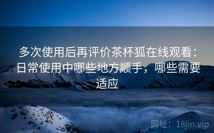 多次使用后再评价茶杯狐在线观看:日常使用中哪些地方顺手,哪些需要适应 多次使用后再评价茶杯狐在线观看:日常使用中哪些地方顺手,哪些需要适应