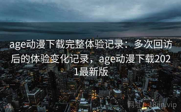 age动漫下载完整体验记录:多次回访后的体验变化记录,age动漫下载2021最新版 age动漫下载完整体验记录:多次回访后的体验变化记录,age动漫下载2021最新版