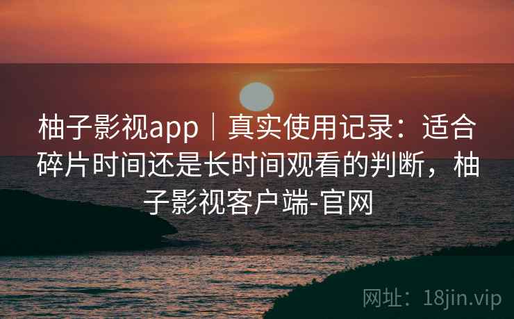 柚子影视app|真实使用记录:适合碎片时间还是长时间观看的判断,柚子影视客户端-官网 柚子影视app|真实使用记录:适合碎片时间还是长时间观看的判断,柚子影视客户端-官网