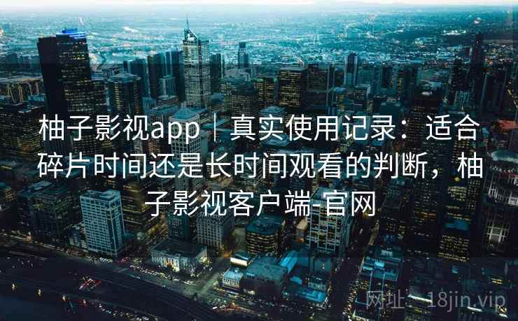 柚子影视app|真实使用记录:适合碎片时间还是长时间观看的判断,柚子影视客户端-官网 柚子影视app|真实使用记录:适合碎片时间还是长时间观看的判断,柚子影视客户端-官网