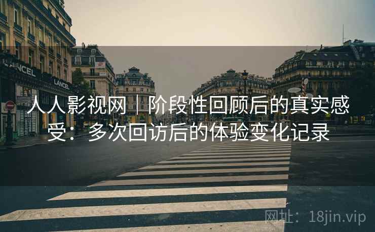 人人影视网|阶段性回顾后的真实感受:多次回访后的体验变化记录 人人影视网|阶段性回顾后的真实感受:多次回访后的体验变化记录