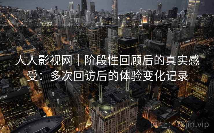人人影视网|阶段性回顾后的真实感受:多次回访后的体验变化记录 人人影视网|阶段性回顾后的真实感受:多次回访后的体验变化记录
