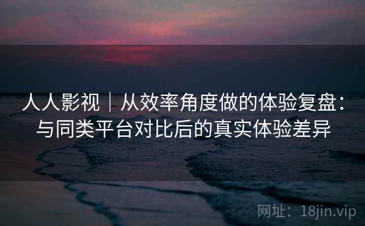 人人影视｜从效率角度做的体验复盘：与同类平台对比后的真实体验差异