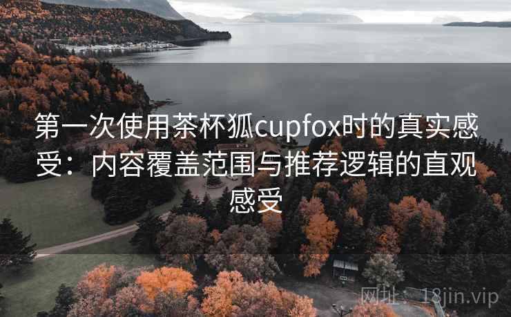 第一次使用茶杯狐cupfox时的真实感受:内容覆盖范围与推荐逻辑的直观感受 第一次使用茶杯狐cupfox时的真实感受:内容覆盖范围与推荐逻辑的直观感受