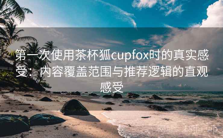 第一次使用茶杯狐cupfox时的真实感受:内容覆盖范围与推荐逻辑的直观感受 第一次使用茶杯狐cupfox时的真实感受:内容覆盖范围与推荐逻辑的直观感受