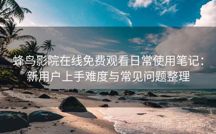 蜂鸟影院在线免费观看日常使用笔记：新用户上手难度与常见问题整理