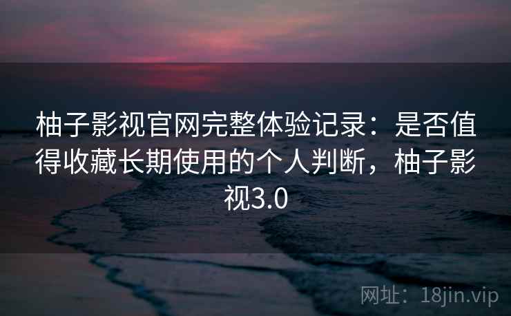 柚子影视官网完整体验记录:是否值得收藏长期使用的个人判断,柚子影视3.0 柚子影视官网完整体验记录:是否值得收藏长期使用的个人判断,柚子影视3.0