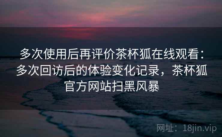 多次使用后再评价茶杯狐在线观看：多次回访后的体验变化记录，茶杯狐官方网站扫黑风暴