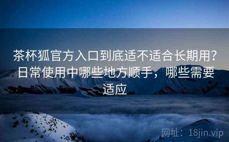 茶杯狐官方入口到底适不适合长期用?日常使用中哪些地方顺手,哪些需要适应 茶杯狐官方入口到底适不适合长期用?日常使用中哪些地方顺手,哪些需要适应