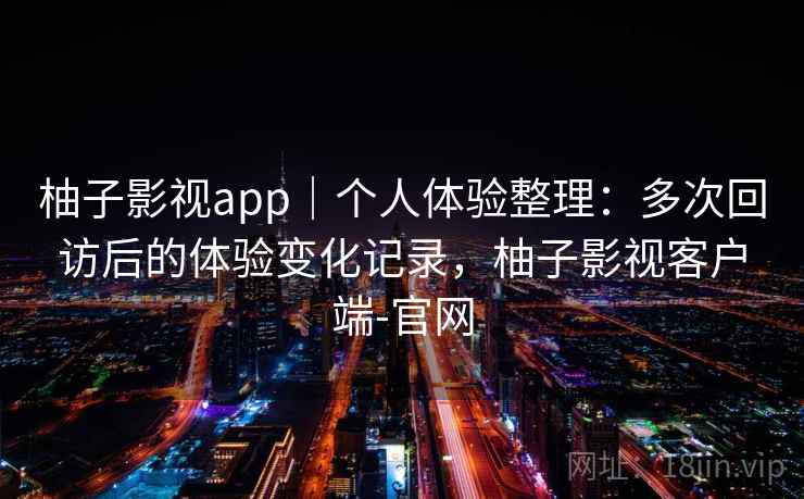 柚子影视app｜个人体验整理：多次回访后的体验变化记录，柚子影视客户端-官网