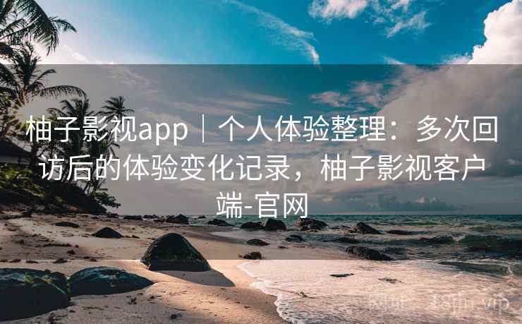 柚子影视app｜个人体验整理：多次回访后的体验变化记录，柚子影视客户端-官网