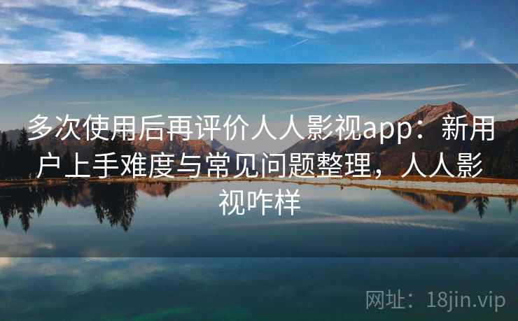 多次使用后再评价人人影视app:新用户上手难度与常见问题整理,人人影视咋样 多次使用后再评价人人影视app:新用户上手难度与常见问题整理,人人影视咋样